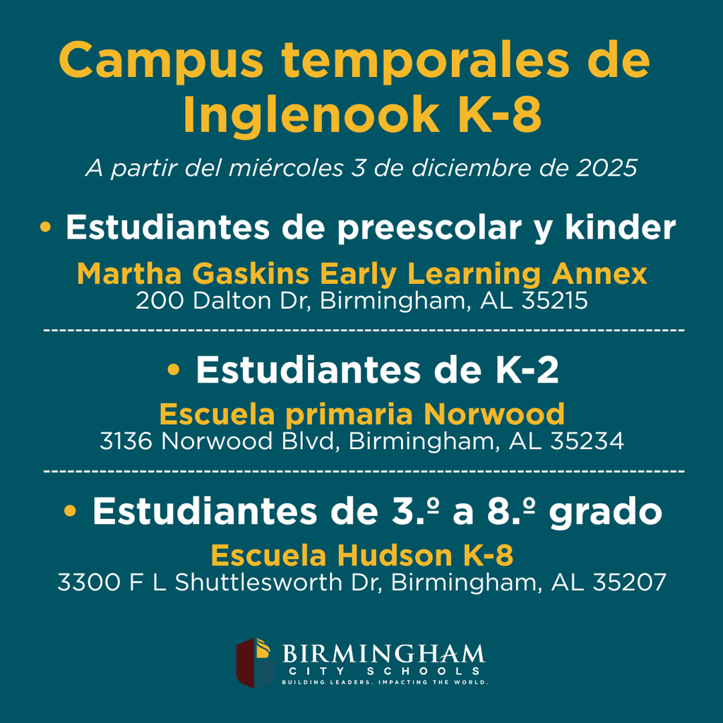 Campus temporales de Inglenook K-8 A partir del miércoles 3 de diciembre de 2025 • Estudiantes de preescolar y kinder Martha Gaskins Early Learning Annex 200 Dalton Dr, Birmingham, AL 35215 • Estudiantes de K-2 Escuela primaria Norwood 3136 Norwood Blvd, Birmingham, AL 35234 • Estudiantes de 3.° a 8.° grado Escuela Hudson K-8 3300 F L Shuttlesworth Dr, Birmingham, AL 35207