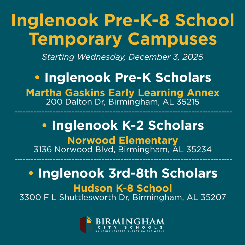 Inglenook Pre-K-8 School Temporary Campuses Starting Wednesday, December 3, 2025 • Inglenook Pre-K Scholars Martha Gaskins Early Learning Annex 200 Dalton Dr, Birmingham, AL 35215 • Inglenook K-2 Scholars Norwood Elementary 3136 Norwood Blvd, Birmingham, AL 35234 • Inglenook 3rd-8th Scholars Hudson K-8 School 3300 F L Shuttlesworth Dr, Birmingham, AL 35207