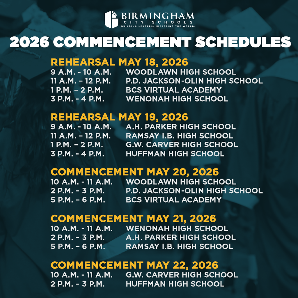 2026 COMMENCEMENT SCHEDULES REHEARSAL MAY 18, 2026 9 A.M. - 10 A.M. WOODLAWN HIGH SCHOOL 11 A.M. - 12 P.M. P.D. JACKSON-OLIN HIGH SCHOOL 1 P.M. - 2 P.M. BCS VIRTUAL ACADEMY 3 P.М. - 4 P.M. WENONAH HIGH SCHOOL REHEARSAL MAY 19, 2026 9 A.M. - 10 A.M. A.H. PARKER HIGH SCHOOL 11 A.M. - 12 P.M. RAMSAY I.B. HIGH SCHOOL 1 P.M. - 2 P.M. G.W. CARVER HIGH SCHOOL 3 P.M. - 4 P.M. HUFFMAN HIGH SCHOOL COMMENCEMENT MAY 20, 2026 10 A.M. - 11 A.M. WOODLAWN HIGH SCHOOL 2 P.M. - 3 P.M. P.D. JACKSON-OLIN HIGH SCHOOL 5 P.M. - 6 P.M. BCS VIRTUAL ACADEMY COMMENCEMENT MAY 21, 2026 10 A.M. - 11 A.M. WENONAH HIGH SCHOOL 2 P.M. - 3 P.M. A.H. PARKER HIGH SCHOOL 5 P.M. - 6 P.M. RAMSAY I.B. HIGH SCHOOL COMMENCEMENT MAY 22, 2026 10 A.M. - 11 A.M. G.W. CARVER HIGH SCHOOL 2 P.M. - 3 P.M. HUFFMAN HIGH SCHOOL