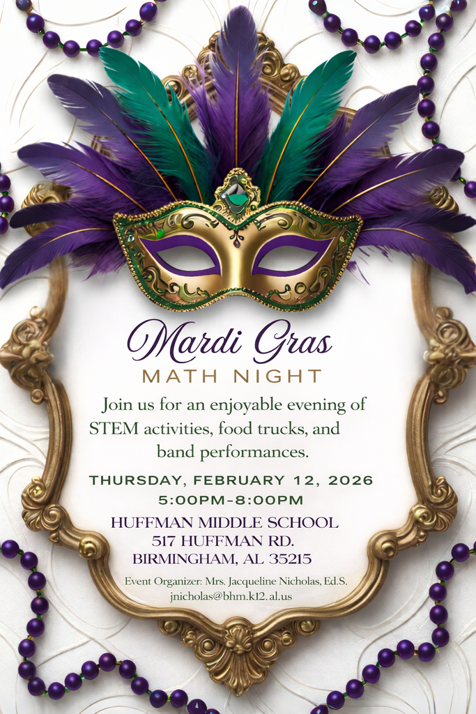 Mardi Gras MATH NIGHT Join us for an enjoyable evening of STEM activities, food trucks, and band performances. THURSDAY, FEBRUARY 12, 2026 5:00PM-8:00PM HUFFMAN MIDDLE SCHOOL 517 HUFFMAN RD. BIRMINGHAM, AL 35215 Event Organizer: Mrs. Jacqueline Nicholas, Ed.S. jnicholas@bhm.k12.al.us
