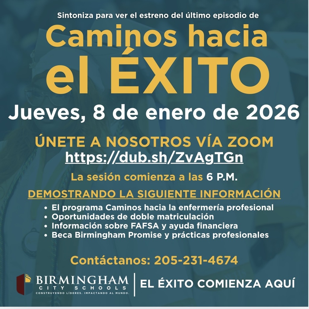 Sintoniza para ver el estreno del último episodio de Caminos hacia el EXITO Jueves, 8 de enero de 2026 ÚNETE A NOSOTROS VÍA ZOOM https://dub.sh/ZvAgTGn La sesión comienza a las 6 P.M. DEMOSTRANDO LA SIGUIENTE INFORMACIÓN • El programa Caminos hacia la enfermería profesional • Oportunidades de doble matriculación • Información sobre FAFSA y ayuda financiera • Beca Birmingham Promise y prácticas profesionales Contáctanos: 205-231-4674 BIRMINGHAM C 1 T Y SCHOO • L CONSTRUYENDO LÍDERES. IMPACTANDO AL MUNDO. EL ÉXITO COMIENZA AQUÍ