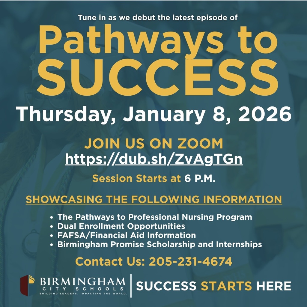 Tune in as we debut the latest episode of Pathways to SUCCESS Thursday, January 8, 2026 JOIN US ON ZOOM https://dub.sh/ZvAgTGn Session Starts at 6 P.M. SHOWCASING THE FOLLOWING INFORMATION • The Pathways to Professional Nursing Program • Dual Enrollment Opportunities • FAFSA/Financial Aid Information • Birmingham Promise Scholarship and Internships Contact Us: 205-231-4674 BIRMINGHAM C I T Y S C H O L S BUILDING LEADERS. IMPACTING THE WORLD. SUCCESS STARTS HERE