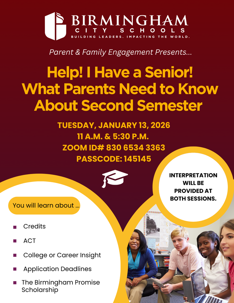 Parent & Family Engagement Presents... Help! I Have a Senior! What Parents Need to Know About Second Semester TUESDAY, JANUARY 13, 2026 11:00 A.M. & 5:30 P.M. ZOOM ID# 830 6534 3363 PASSCODE: 145145 INTERPRETATION WILL BE PROVIDED AT BOTH SESSIONS. You will learn about ... Credits • ACT • College or Career Insight • Application Deadlines • The Birmingham Promise Scholarship