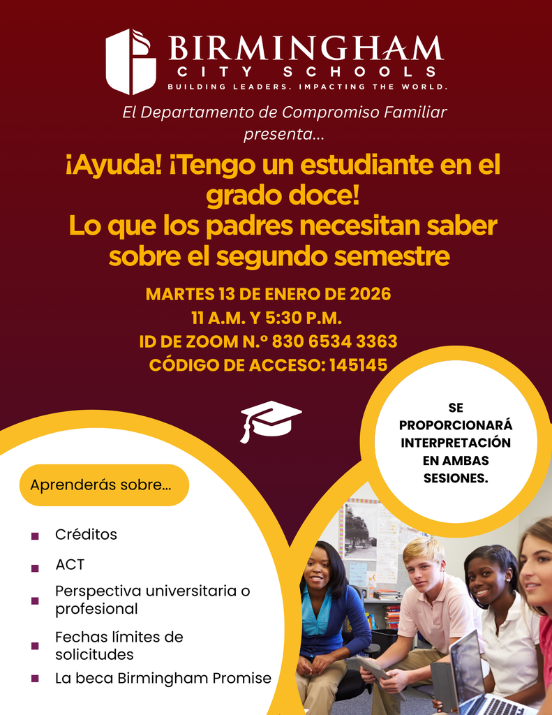 BIRMINGHAM CIT YSCHOOLS BUILDING LEADERS. IMPACTING THE WORLD. El Departamento de Compromiso Familiar presenta... ¡Ayuda! ¡Tengo un estudiante en el grado doce! Lo que los padres necesitan saber sobre el segundo semestre MARTES 13 DE ENERO DE 2026 11:00 A.M. Y 5:30 P.M. ID DE ZOOM N.° 830 6534 3363 CÓDIGO DE ACCESO: 145145 SE PROPORCIONARÁ INTERPRETACIÓN EN AMBAS SESIONES. Aprenderás sobre... Créditos ACT Perspectiva universitaria o profesional Fechas límites de solicitudes • La beca Birmingham Promise