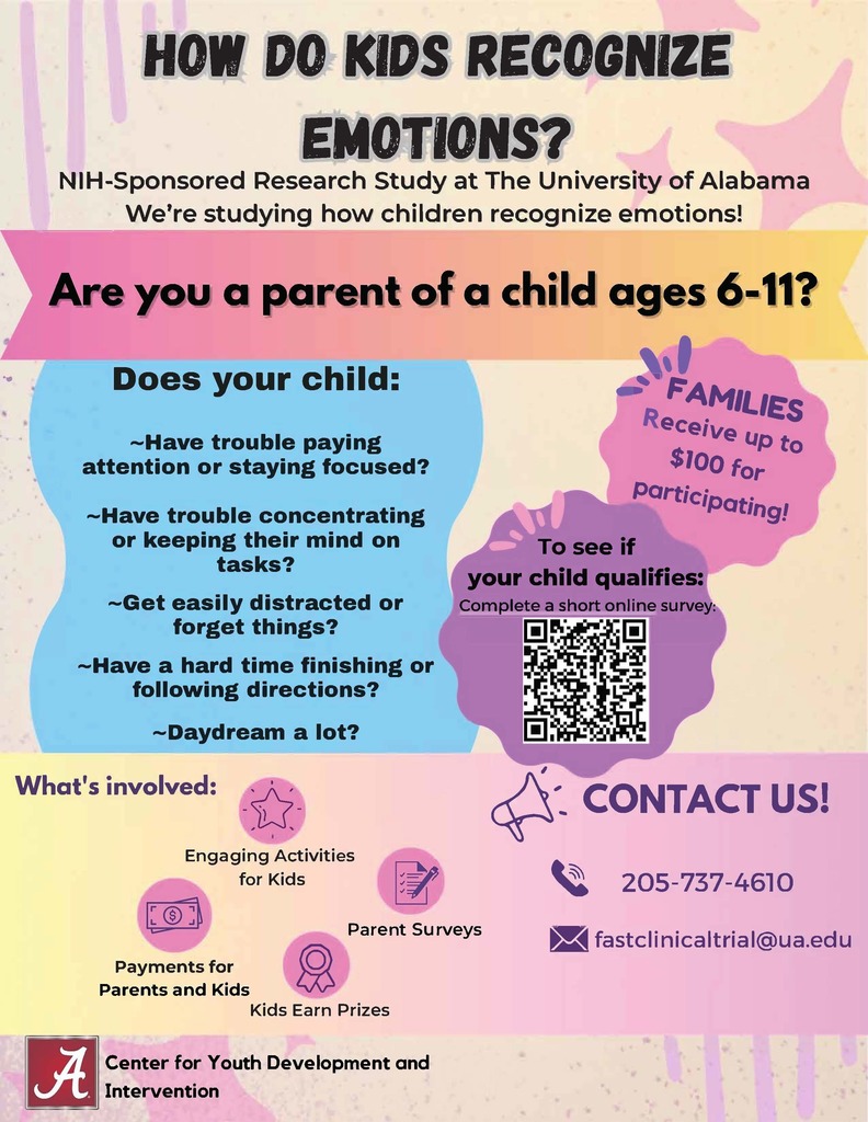 HOW DO KIDS REBOGNIZE EMOTIONS? NIH-Sponsored Research Study at The University of Alabama we•re studying how children recognize emotions! --- Are you a parent of a child ages 6-11? Does your child: ~Have trouble paying attention or staying focused? ~Have trouble concentrating or keeping their mind on tasks? ~Get easily distracted or forget things? ~Have a hard time finishing or following directions? ~Daydream a lot? ,, FA"'1ILl£s eceive up to $J oo for POr ticipat· IOg/ To see if your child qualifies: Complete a short online survey: [!l •a.. [!l •What's involved: -'{j- , ' c{i'- CONTACT US! 205-737-4610 Engaging Activities for Kids Payments for ((5) Parents and Kids lJ::> Parent Surveys Kids Earn Prizes Center for Youth Development and Intervention ►S◄ fastclinicaltrial@ua.edu