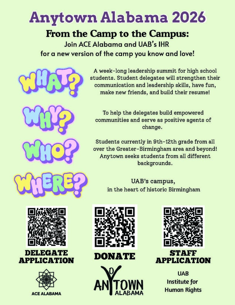 Anytown Alabama 2026 From the Camp to the Campus: Join ACE Alabama and UAB's IHR for a new version of the camp you know and love! What? A week-long leadership summit for high school students. Student delegates will strengthen their communication and leadership skills, have fun, make new friends, and build their resume! Why? To help the delegates build empowered communities and serve as positive agents of change. Who? Students currently in 9th-12th grade from all over the Greater-Birmingham area and beyond! Anytown seeks students from all different backgrounds. Where? UAB