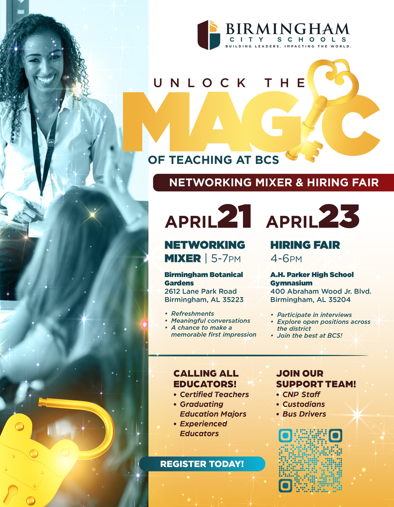 UNLOCK THE MAGY OF TEACHING AT BCS NETWORKING MIXER & HIRING FAIR APRIL 21 APRIL23 NETWORKING MIXER 5-7PM HIRING FAIR 4-6PM Birmingham Botanical Gardens 2612 Lane Park Road Birmingham, AL 35223 • Refreshments • Meaningful conversations • A chance to make a memorable first impression A.H. Parker High School Gymnasium 400 Abraham Wood Jr. BIvd. Birmingham, AL 35204 • Participate in interviews • Explore open positions across the district • Join the best at BCS! CALLING ALL EDUCATORS! • Certified Teachers • Graduating Education Majors • Experienced Educators JOIN OUR SUPPORT TEAM! • CNP Staff • Custodians • Bus Drivers REGISTER TODAY!