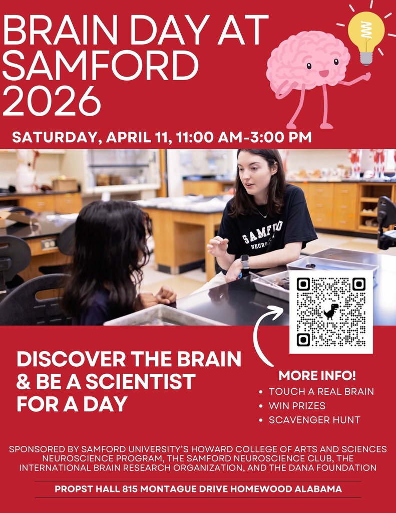 BRAIN DAY AT SAMFORD 2026 SATURDAY, APRIL 11, 11:00 AM-3:00 PM DISCOVER THE BRAIN & BE A SCIENTIST FOR A DAY MORE INFO! • TOUCH A REAL BRAIN • WIN PRIZES • SCAVENGER HUNT SPONSORED BY SAMFORD UNIVERSITY'S HOWARD COLLEGE OF ARTS AND SCIENCES NEUROSCIENCE PROGRAM, THE SAMFORD NEUROSCIENCE CLUB, THE INTERNATIONAL BRAIN RESEARCH ORGANIZATION, AND THE DANA FOUNDATION PROPST HALL 815 MONTAGUE DRIVE HOMEWOOD ALABAMA
