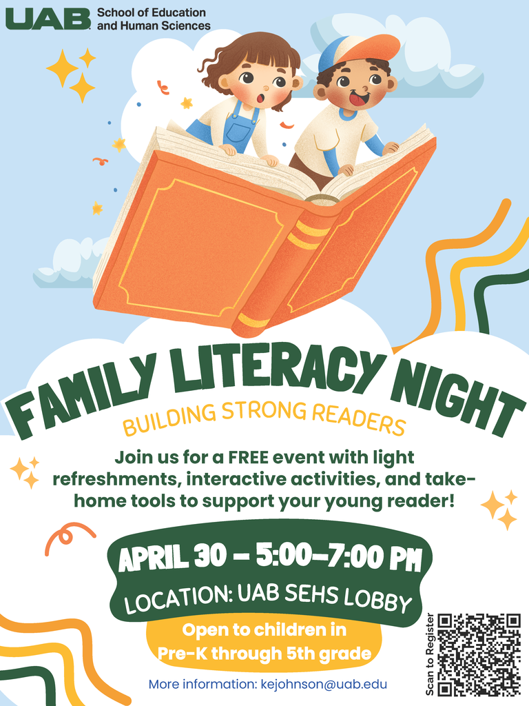 FAMILY LITERACY NIGHT BUILDING STRONG READERS Join us for a FREE event with light refreshments, interactive activities, and take-home tools to support your young reader! APRIL 30 - 5:00-7:00 PM LOCATION: UAB SEHS LOBBY Open to children in Pre-K through 5th grade More information: kejohnson@uab.edu