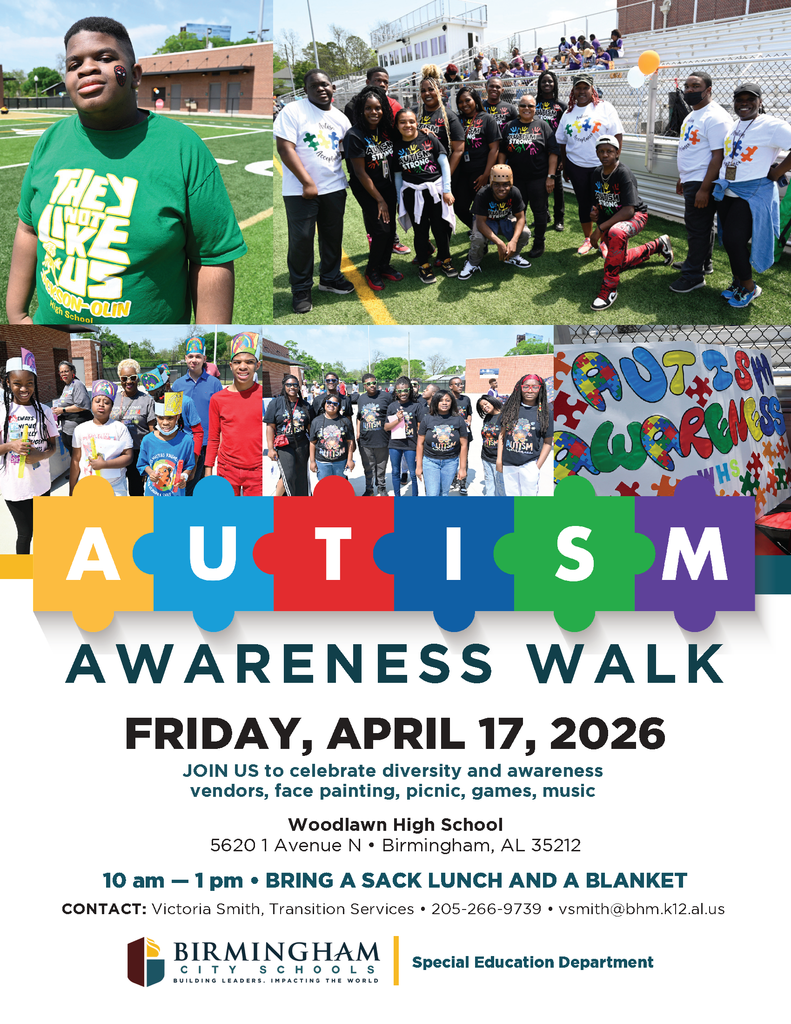 AUTISM AWARENESS WALK FRIDAY, APRIL 17, 2026 JOIN US to celebrate diversity and awareness vendors, face painting, picnic, games, music Woodlawn High School 5620 1 Avenue N • Birmingham, AL 35212 10 am - 1 pm • BRING A SACK LUNCH AND A BLANKET CONTACT: Victoria Smith, Transition Services • 205-266-9739 • vsmith@bhm.k12.al.us