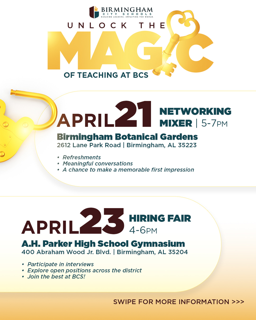 APRIL 21 NETWORKING MIXER 5-7PM Birmingham Botanical Gardens 2612 Lane Park Road | Birmingham, AL 35223 • Refreshments • Meaningful conversations • A chance to make a memorable first impression APRIL 23 HIRING FAIR 4-6PM A.H. Parker High School Gymnasium 400 Abraham Wood Jr. BIvd. | Birmingham, AL 35204 • Participate in interviews • Explore open positions across the district • Join the best at BCS! SWIPE FOR MORE INFORMATION