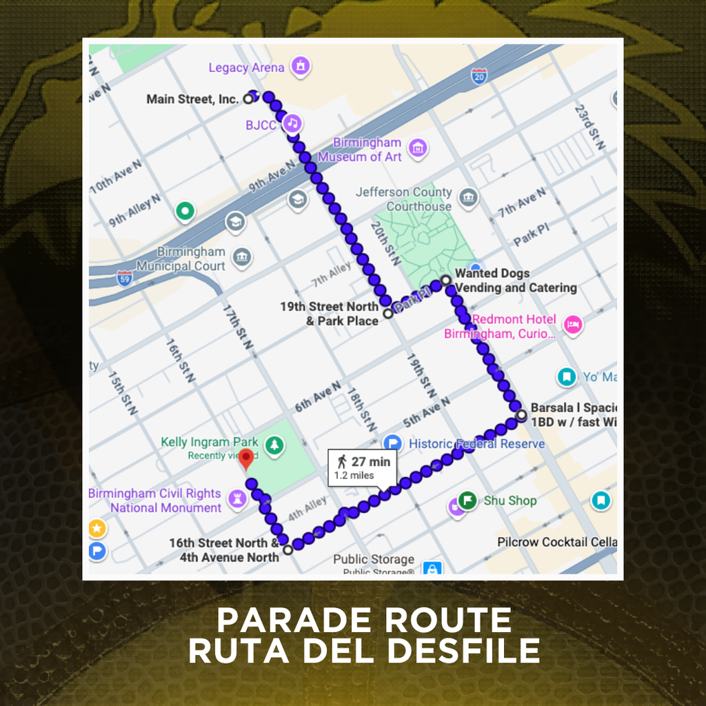 PARADE ROUTE / RUTA DEL DESFILE:  Start at Legacy Arena parking lot (19th Street North) heading South Turn left on Park Place Right on 20th Street North Right on 4th Ave North Right on 16th Street North End at Kelly Ingram Park