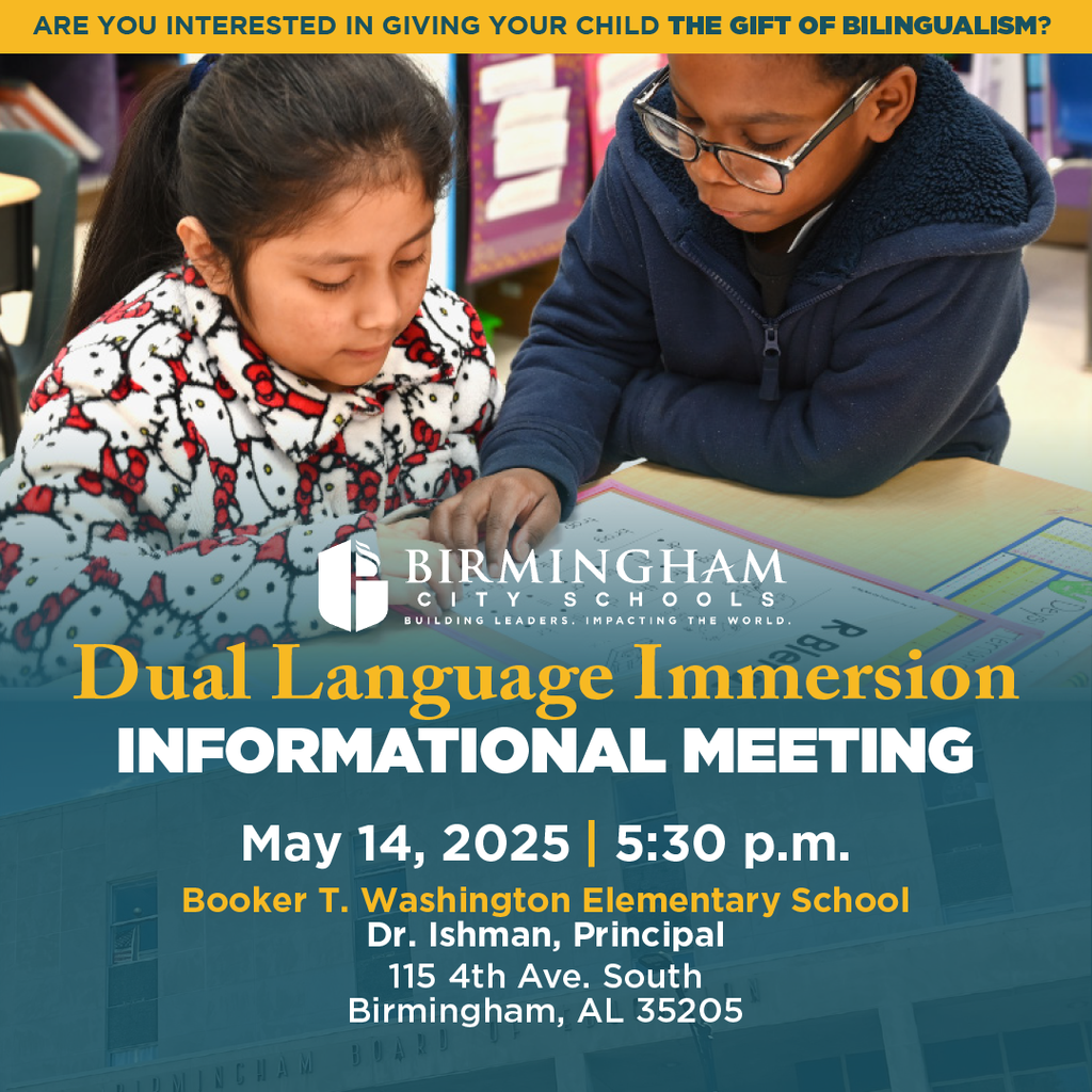 ARE YOU INTERESTED IN GIVING YOUR CHILD THE GIFT OF BILINGUALISM? BIRMINGHAM IT Y-S CHO O LS BUILDING LEADERS. IMPACTING THE WORLD. Dual Language Immersion INFORMATIONAL MEETING May 14, 2025 | 5:30 p.m. Booker T. Washington Elementary School Dr. Ishman, Principal 115 4th Ave. South Birmingham, AL 35205