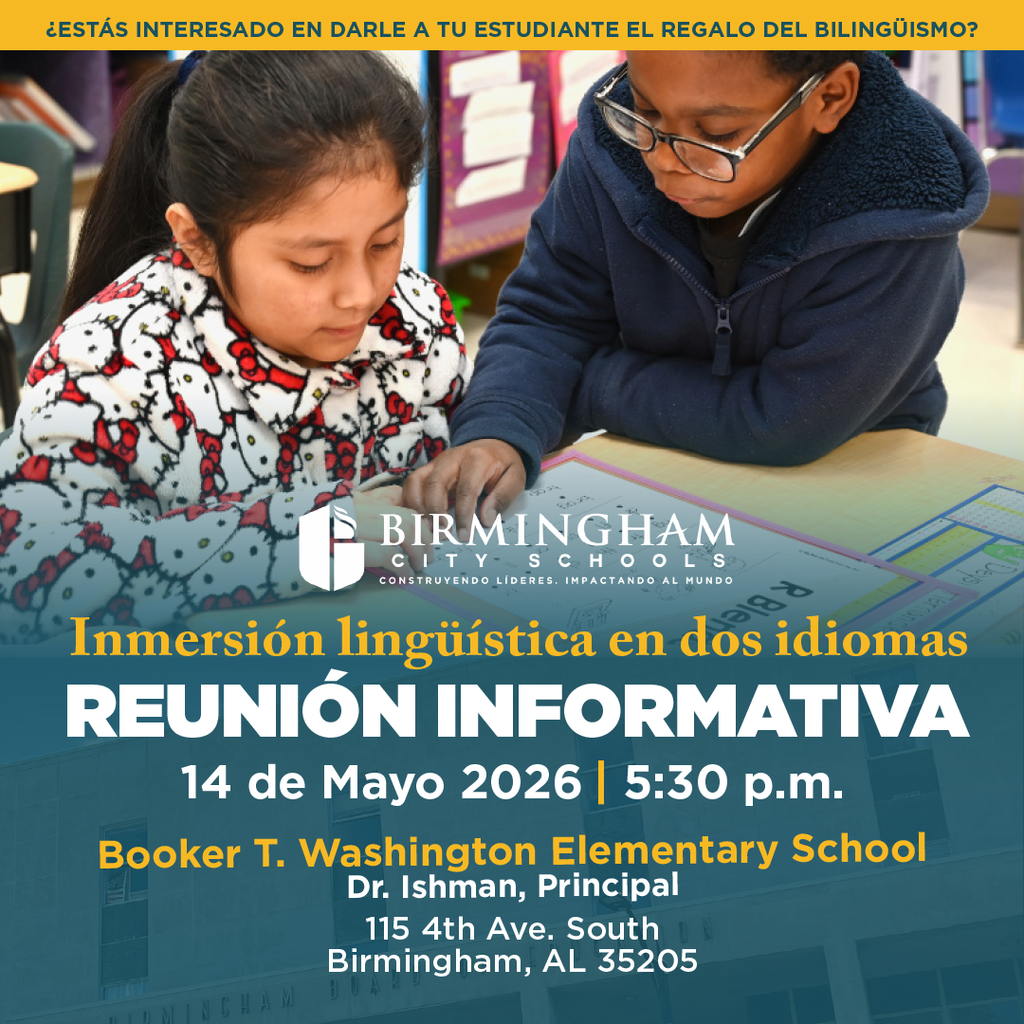 ¿ESTÁS INTERESADO EN DARLE A TU ESTUDIANTE EL REGALO DEL BILINGÜISMO? Inmersión lingüística en dos idiomas REUNIÓN INFORMATIVA 14 de Mayo 2026 | 5:30 p.m. Booker T. Washington Elementary School Dr. Ishman, Principal 115 4th Ave. South Birmingham, AL 35205