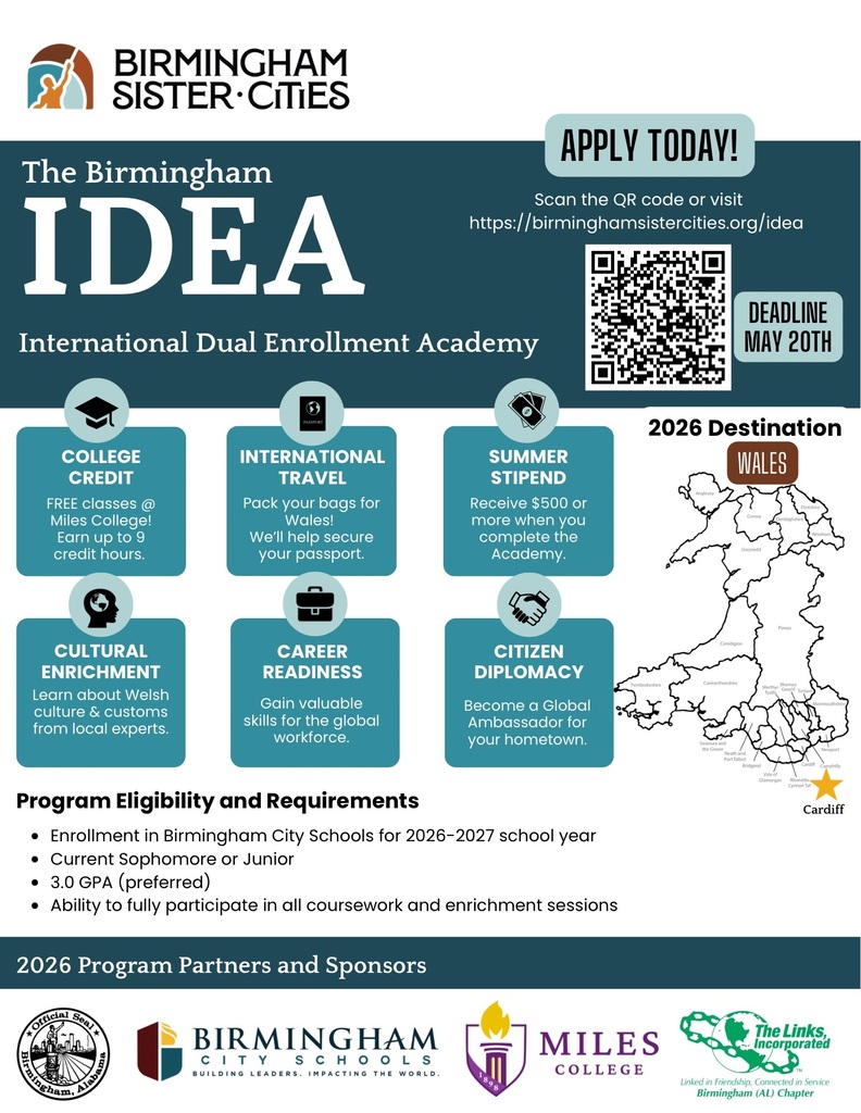 The Birmingham IDEA International Dual Enrollment Academy APPLY TODAY! Scan the QR code or visit https://birminghamsistercities.org/idea DEADLINE MAY 20TH 2026 Destination WALES COLLEGE CREDIT FREE classes @ Miles College! Earn up to 9 credit hours. INTERNATIONAL TRAVEL Pack your bags for Wales! We'll help secure your passport. SUMMER STIPEND Receive $500 or more when you complete the Academy. CULTURAL ENRICHMENT Learn about Welsh culture & customs from local experts. CAREER READINESS CITIZEN DIPLOMACY Gain valuable skills for the global workforce. Become a Global Ambassador for your hometown. Program Eligibility and Requirements • Enrollment in Birmingham City Schools for 2026-2027 school year • Current Sophomore or Junior • 3.0 GPA (preferred) • Ability to fully participate in all coursework and enrichment sessions Cardiff 2026 Program Partners and Sponsors * ORRiCiaN Seal BIRMINGHAM CIT Y S CHOOLS BUILDING LEADERS. IMPACTING THE WORLD. MILES COLLEGE The Links, Incorporated Linked in Friendship, Connected in Service Birmingham (AL) Chapter