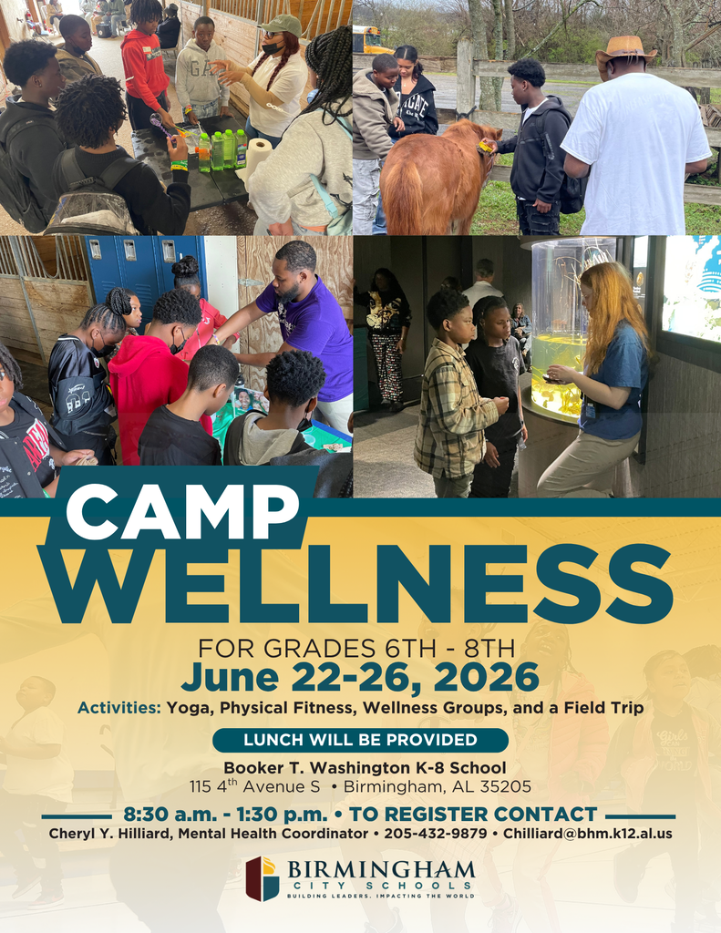 CAMP WELLNESS FOR GRADES 6TH - 8TH June 22-26, 2026 Activities: Yoga, Physical Fitness, Wellness Groups, and a Field Trip LUNCH WILL BE PROVIDED Booker T. Washington K-8 School 115 4th Avenue S • Birmingham, AL 35205 8:30 a.m. - 1:30 p.m. • TO REGISTER CONTACT — Cheryl Y. Hilliard, Mental Health Coordinator • 205-432-9879 • Chilliard@bhm.k12.al.us