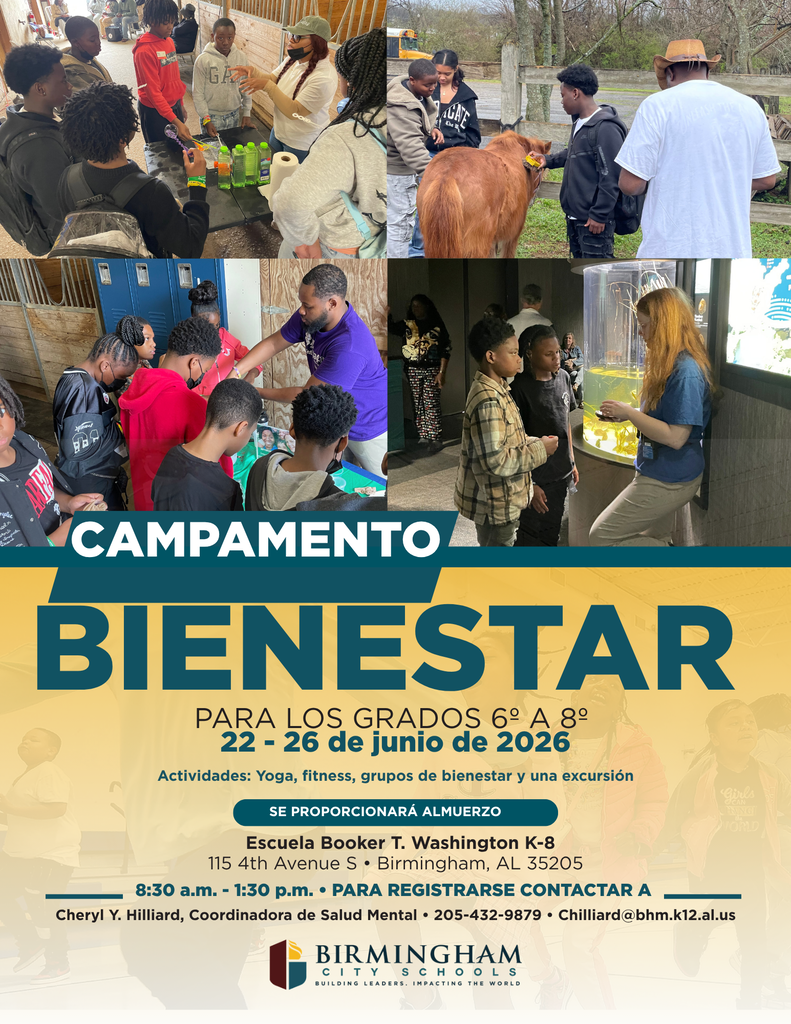 CAMPAMENTO BIENESTAR PARA LOS GRADOS 6° A 8° 22 - 26 de junio de 2026 Actividades: Yoga, fitness, grupos de bienestar y una excursión SE PROPORCIONARÁ ALMUERZO Escuela Booker T. Washington K-8 115 4th Avenue S • Birmingham, AL 35205 8:30 a.m. - 1:30 p.m. • PARA REGISTRARSE CONTACTAR A _ Cheryl Y. Hilliard, Coordinadora de Salud Mental • 205-432-9879 • Chilliard@bhm.k12.al.us