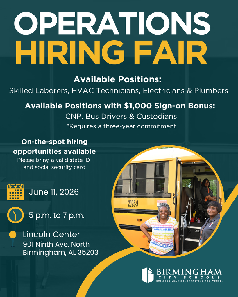 OPERATIONS HIRING FAIR Available Positions: Skilled Laborers, HVAC Technicians, Electricians & Plumbers Available Positions with $1,000 Sign-on Bonus: CNP, Bus Drivers & Custodians *Requires a three-year commitment On-the-spot hiring opportunities available Please bring a valid state ID and social security card June 11, 2026 5 p.m. to 7 p.m. Lincoln Center 901 Ninth Ave. North Birmingham, AL 35203