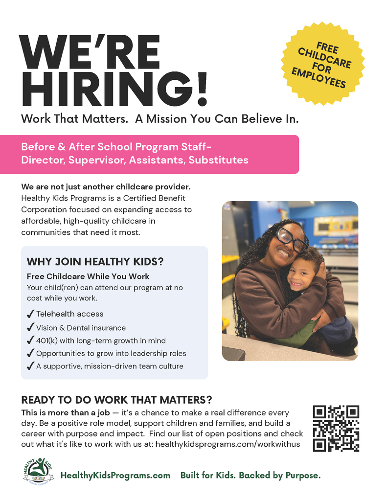 WE'RE HIRING! Work That Matters. A Mission You Can Believe In. Before & After School Program Staff- Director, Supervisor, Assistants, Substitutes We are not just another childcare provider. Healthy Kids Programs is a Certified Benefit Corporation focused on expanding access to affordable, high-quality childcare in communities that need it most. FREE CHILDCARE FOR EMPLOYEES WHY JOIN HEALTHY KIDS? Free Childcare While You Work Your child(ren) can attend our program at no cost while you work. • Telehealth access • Vision & Dental insurance 401(k) with long-term growth in mind Opportunities to grow into leadership roles • A supportive, mission-driven team culture READY TO DO WORK THAT MATTERS? This is more than a job - it's a chance to make a real difference every day. Be a positive role model, support children and families, and build a career with purpose and impact. Find our list of open positions and check out what it's like to work with us at: healthykidsprograms.com/workwithus HEALTHI EsT. 2007 HealthyKidsPrograms.com Built for Kids. Backed by Purpose.