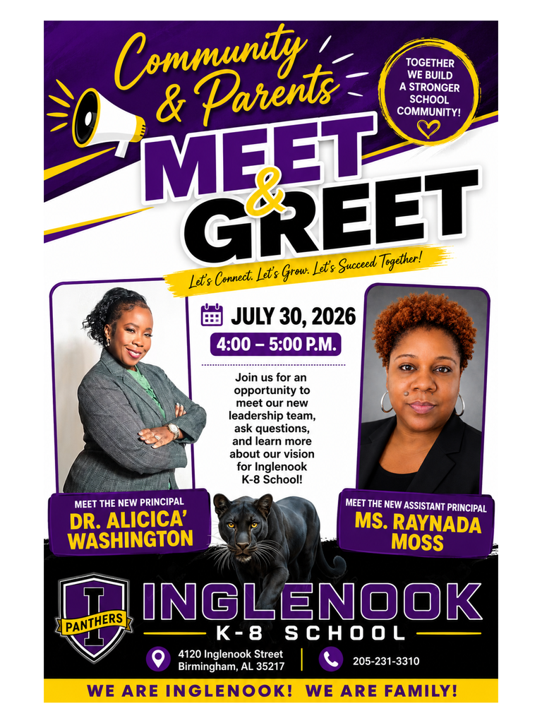 Community & Parents TOGETHER WE BUILD A STRONGER SCHOOL MEET GREET Let's Connect. Let's Grow. Let's Succeed Together! JULY 30, 2026 4:00 - 5:00 P.M Join us for an opportunity to meet our new leadership team, ask questions, and learn more about our vision for Inglenook K-8 School! MEET THE NEW PRINCIPAL DR. ALICICA® WASHINGTON MEET THE NEW ASSISTANT PRINCIPAL MS. RAYNADA MOSS PANTHERS INGLENOOK SCHOOL K - 8 4120 Inglenook Street Birmingham, AL 35217 205-231-3310 WE ARE INGLENOOK! WE ARE FAMILY!