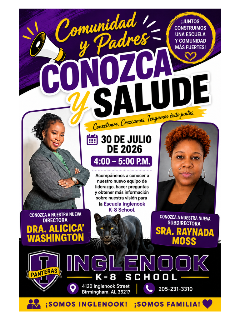 Comunidad ¡JUNTOS CONSTRUIMOS y Padres UNA ESCUELA Y COMUNIDAD CONOZCA MÁS FUERTES! Y SALUDE Conectemos. Crezcamos. Tengamos éxito juntos. 30 DE JULIO DE 2026 4:00 - 5:00 P.M Acompáñenos a conocer a nuestro nuevo equipo de liderazgo, hacer preguntas y obtener más información sobre nuestra visión para la Escuela Inglenook K-8 School. CONOZCA A NUESTRA NUEVA DIRECTORA DRA. ALICICA® WASHINGTON CONOZCA A NUESTRA NUEVA SUBDIRECTORA SRA. RAYNADA MOSS PANTERAS INGLENOOK K-8 SCHOOL 4120 Inglenook Street 205-231-3310 Birmingham, AL 35217 ¡SOMOS INGLENOOK! ¡SOMOS FAMILIA!