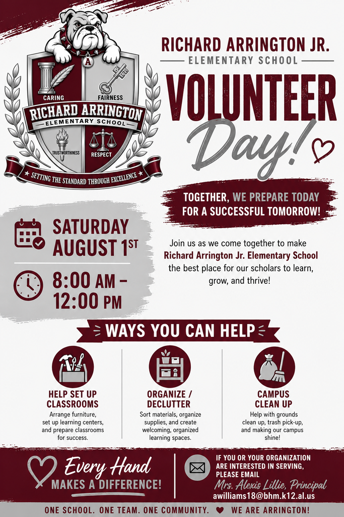 RICHARD ARRINGTON JR. - ELEMENTARY SCHOOL VOLUNTEER Day! TOGETHER, WE PREPARE TODAY FOR A SUCCESSFUL TOMORROW! SATURDAY AUGUST 1ST 8:00 AM - 12:00 PM Join us as we come together to make Richard Arrington Jr. Elementary School the best place for our scholars to learn, grow, and thrive! = WAYS YOU CAN HELP = TE HELP SET UP CLASSROOMS Arrange furniture, set up learning centers, and prepare classrooms for success. ORGANIZE / DECLUTTER Sort materials, organize supplies, and create welcoming, organized learning spaces. Every Hand MAKES A DIFFERENCE! CAMPUS CLEAN UP Help with grounds clean up, trash pick-up, and making our campus shine! ONE SCHOOL. ONE TEAM. ONE COMMUNITY. IF YOU OR YOUR ORGANIZATION ARE INTERESTED IN SERVING, PLEASE EMAIL Mrs. Alexis Lillie, Principal awilliams18@bhm.k12.al.us WE ARE ARRINGTON!