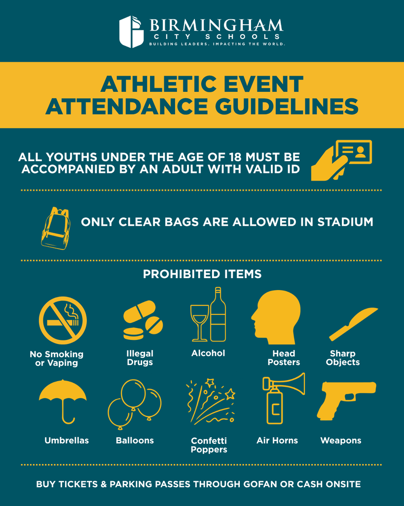 ATHLETIC EVENT ATTENDANCE GUIDELINES ALL YOUTHS UNDER THE AGE OF 18 MUST BE ACCOMPANIED BY AN ADULT WITH VALID ID ONLY CLEAR BAGS ARE ALLOWED IN STADIUM PROHIBITED ITEMS No Smoking or Vaping Illegal Drugs Alcohol Head Posters Sharp Objects Umbrellas Balloons 3/132 Confetti Poppers Air Horns Weapons BUY TICKETS & PARKING PASSES THROUGH GOFAN OR CASH ONSITE