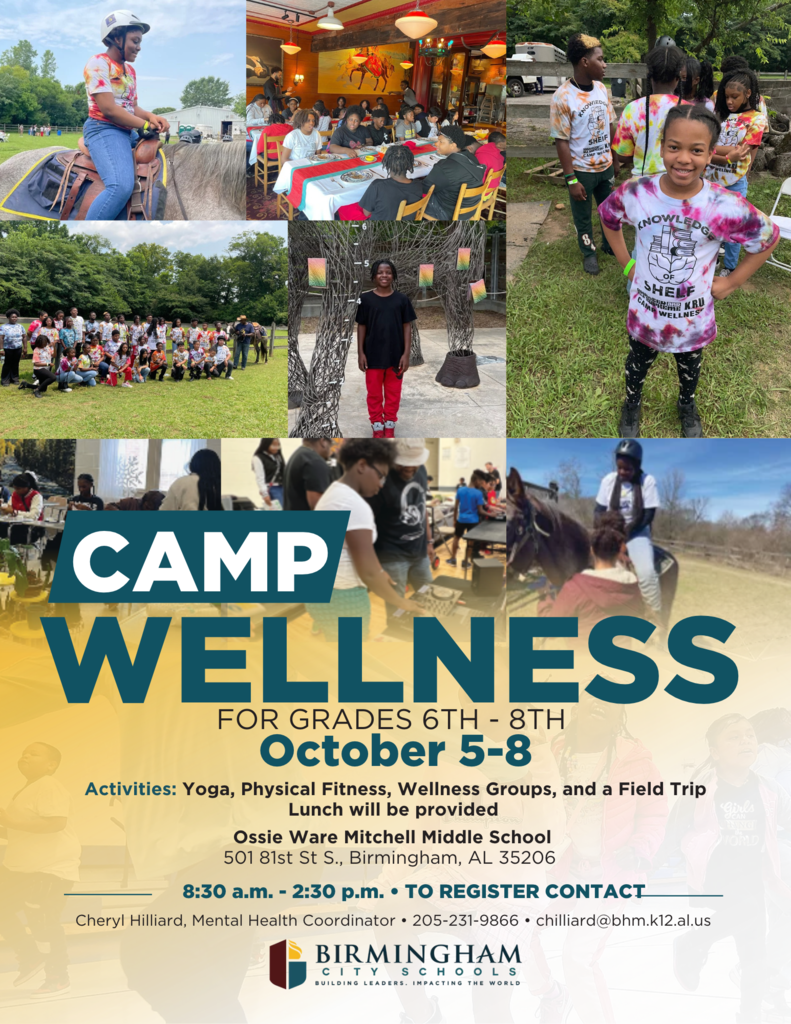 CAMP WELLNESS FOR GRADES 6TH - 8TH October 5-8 Activities: Yoga, Physical Fitness, Wellness Groups, and a Field Trip Lunch will be provided Ossie Ware Mitchell Middle School 501 81st St S., Birmingham, AL 35206 8:30 a.m. - 2:30 p.m. • TO REGISTER CONTACT Cheryl Hilliard, Mental Health Coordinator • 205-231-9866 • chilliard@bhm.k12.al.us