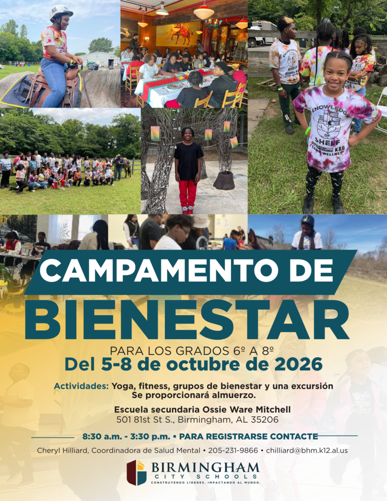 CAMPAMENTO DE BIENESTAR PARA LOS GRADOS 6° A 8° Del 5-8 de octubre de 2026 Actividades: Yoga, fitness, grupos de bienestar y una excursión Se proporcionará almuerzo. Escuela secundaria Ossie Ware Mitchell 501 81st St S., Birmingham, AL 35206 8:30 a.m. - 3:30 p.m. • PARA REGISTRARSE CONTACTE Cheryl Hilliard, Coordinadora de Salud Mental • 205-231-9866 • chilliard@bhm.k12.al.us