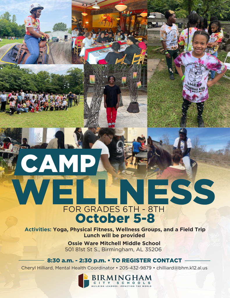 CAMP WELLNESS FOR GRADES 6TH - 8TH October 5-8 Activities: Yoga, Physical Fitness, Wellness Groups, and a Field Trip Lunch will be provided Ossie Ware Mitchell Middle School 501 81st St S., Birmingham, AL 35206 8:30 a.m. - 2:30 p.m. • TO REGISTER CONTACT Cheryl Hilliard, Mental Health Coordinator • 205-231-9866 • chilliard@bhm.k12.al.us