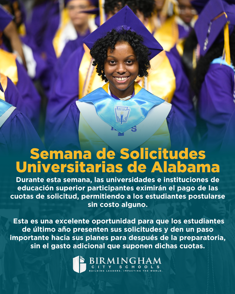 Semana de Solicitudes Universitarias de Alabama Durante esta semana, las universidades e instituciones de educación superior participantes eximirán el pago de las cuotas de solicitud, permitiendo a los estudiantes postularse sin costo alguno. Esta es una excelente oportunidad para que los estudiantes de último año presenten sus solicitudes y den un paso importante hacia sus planes para después de la preparatoria, sin el gasto adicional que suponen dichas cuotas.