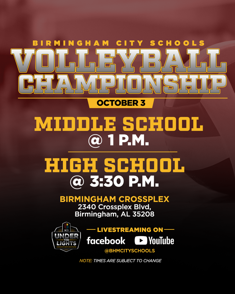 BIRMINGHAM CITY SCHOOLS VOLLEYBALL CHAMPIONSHIP OCTOBER 3 MIDDLE SCHOOL @ 1 Ρ.Μ. HIGH SCHOOL @3:30 Ρ.Μ. BIRMINGHAM CROSSPLEX 2340 Crossplex Blvd, Birmingham, AL 35208 BCS UNDER LIGHTS -THE- LIVESTREAMING ON- facebook YouTube @BHMCITYSCHOOLS NOTE: TIMES ARE SUBJECT TO CHANGE