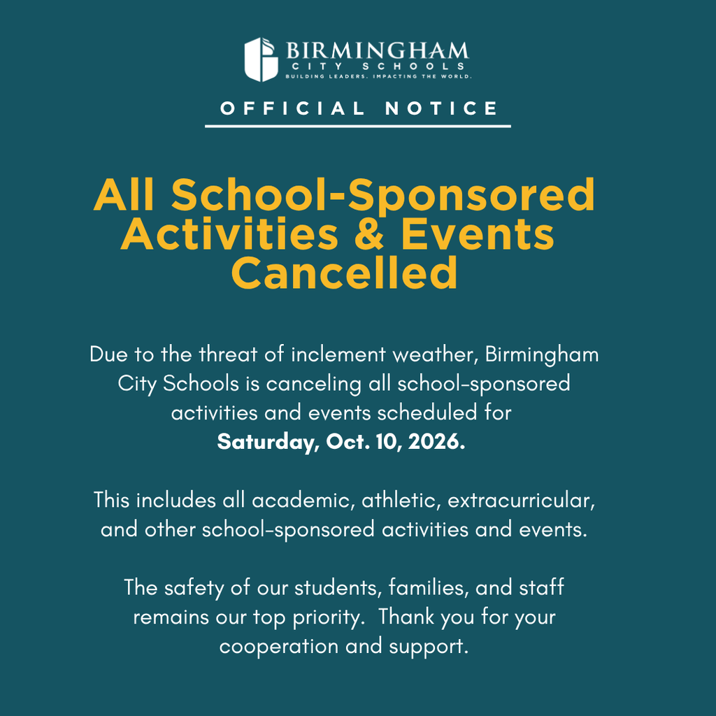 Due to the threat of inclement weather, Birmingham City Schools is canceling all school-sponsored activities and events scheduled for Saturday, Oct. 10, 2026. This includes all academic, athletic, extracurricular, and other school-sponsored activities and events. The safety of our students, families, and staff remains our top priority. Thank you for your cooperation and support.