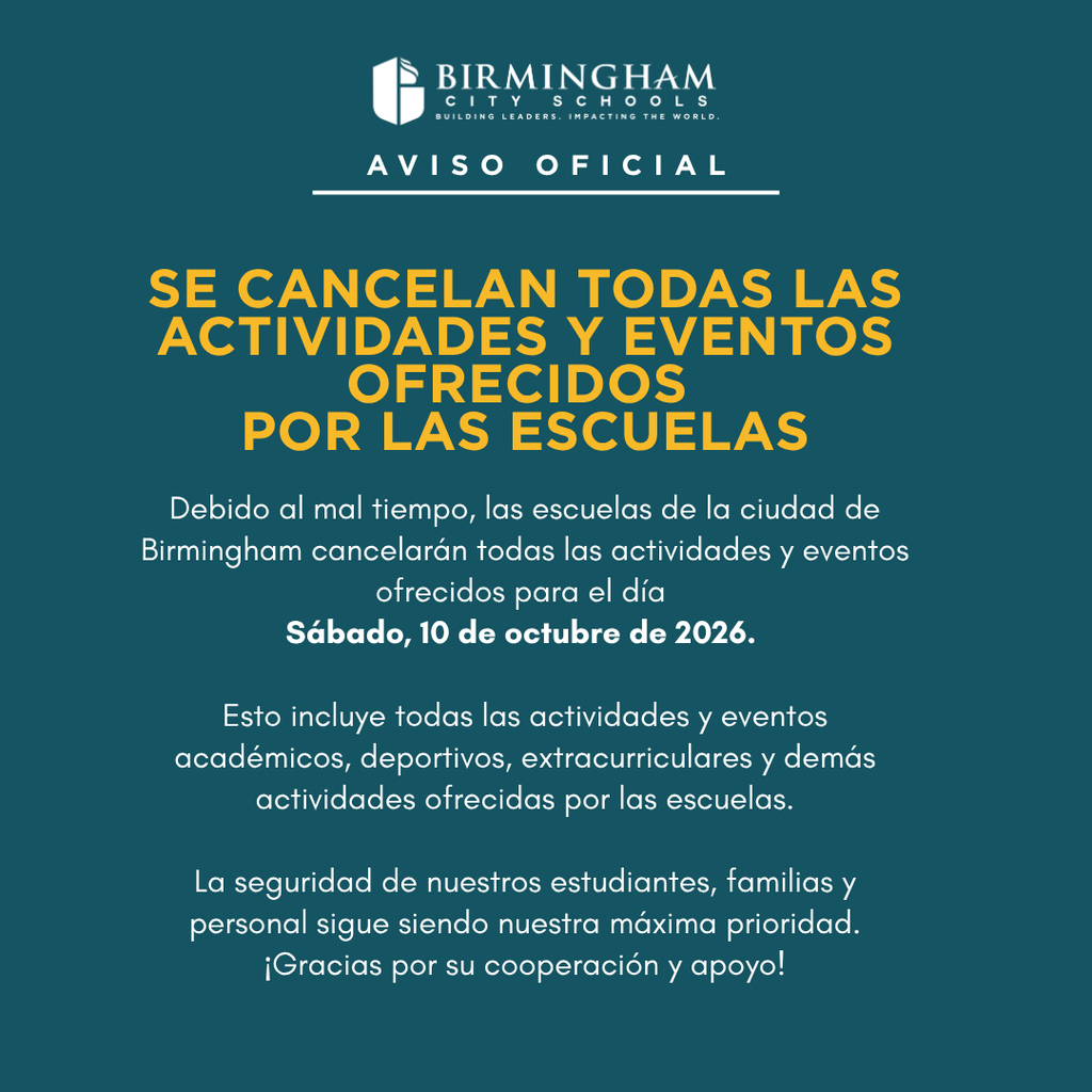 Debido al mal tiempo, las escuelas de la ciudad de Birmingham cancelarán todas las actividades y eventos ofrecidos para el día Sábado, 10 de octubre de 2026. Esto incluye todas las actividades y eventos académicos, deportivos, extracurriculares y demás actividades ofrecidas por las escuelas. La seguridad de nuestros estudiantes, familias y personal sigue siendo nuestra máxima prioridad. ¡Gracias por su cooperación y apoyo!