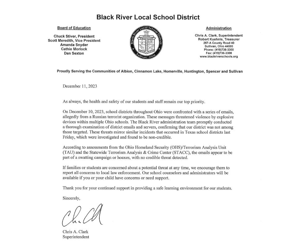 As always, the health and safety of our students and staff remain our top priority. On December 10, 2023, school districts throughout Ohio received a series of emails allegedly from a Russian terrorist organization, threatening violence with explosive devices in multiple Ohio schools. The Black River administration team promptly conducted a thorough examination of district emails and servers, confirming that our district was not among those targeted. These threats mirror similar incidents that occurred in Texas school districts last Friday, which were investigated and found to be non-credible. According to assessments from the Ohio Homeland Security (OHS)/Terrorism Analysis Unit (TAU) and the Statewide Terrorism Analysis & Crime Center (STACC), the emails appear to be part of a swatting campaign or hoaxes, with no credible threat detected. If families or students have concerns about a potential threat at any time, we encourage them to report all concerns to local law enforcement. Our school counselors and administrators will be available if you or your child have concerns or need support. Thank you for your continued support in providing a safe learning environment for our students. Sincerely, Chris A. Clark Superintendent