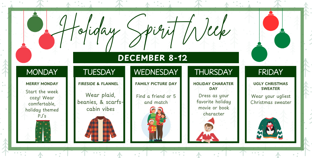 Holiday Spirit Week Dec 8-12. Mon: PJs. Tue: Flannel. Wed: Match friends. Thu: Holiday Character. Fri: Ugly Sweater.