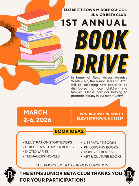 A bright orange, black, and white poster for Elizabethtown Middle School Junior Beta Club’s “1st Annual Book Drive.” The design features a tall stack of colorful books on the left with bold lettering on the right that reads “BOOK DRIVE.” The event is held in honor of Read Across America Week 2026, and donated books will be distributed to local children and families to promote literacy in the community. The drive takes place March 2–6, 2026, at 1496 Highway 701 South, Elizabethtown, NC 28337. Suggested donations include illustration storybooks, children’s chapter books, dictionaries, teen novels, literature books, philosophy books, hobbyist books, and art and culture books. A note at the bottom states that all books should be in new condition, and the ETMS Junior Beta Club thanks participants for their support.