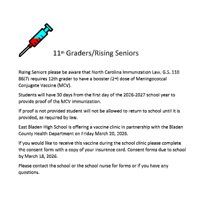 White background, red and blue needle, and it reads "11 th Graders/Rising Seniors  Rising Seniors please be aware that North Carolina Immunization Law, G.S. 110 86(7) requires 12th grader to have a booster (2 nd ) dose of Meningococcal Conjugate Vaccine (MCV). Students will have 30 days from the first day of the 2026-2027 school year to provide proof of the MCV immunization. If proof is not provided student will not be allowed to return to school until it is provided, as required by law. East Bladen High School is offering a vaccine clinic in partnership with the Bladen County Health Department on Friday March 20, 2026. If you would like to receive this vaccine during the school clinic please complete the consent form with a copy of your insurance card. Consent forms due to school by March 18, 2026. Please contact the school or the school nurse for forms or if you have any questions."
