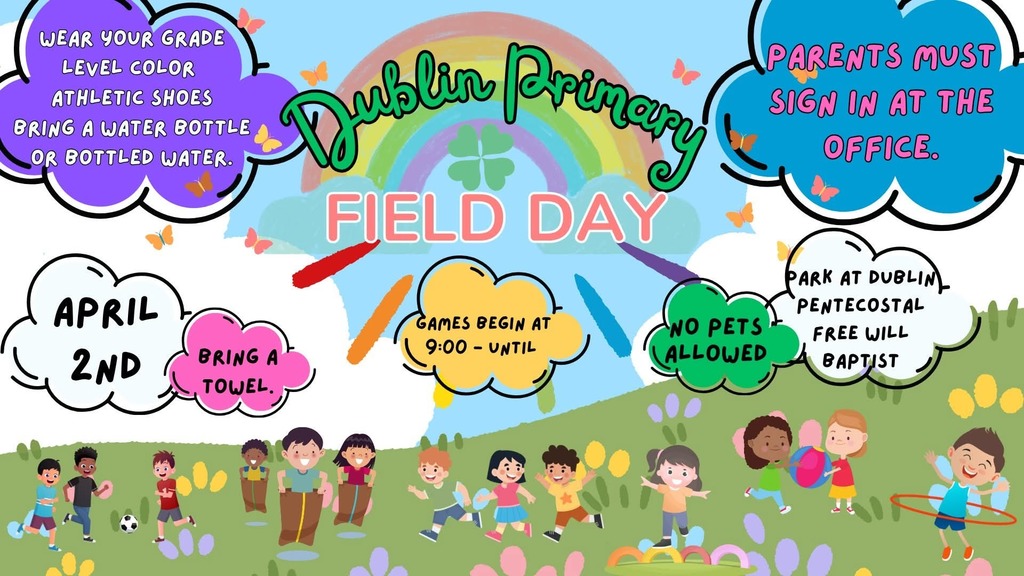 Colorful flyer for Dublin Primary Field Day with a rainbow and shamrock at the top. Text reads “Dublin Primary Field Day.” Event details are displayed in bright cloud shapes: April 2nd; games begin at 9:00; bring a towel; wear your grade level color; wear athletic shoes; bring a water bottle or bottled water; no pets allowed; parents must sign in at the office; park at Dublin Pentecostal Free Will Baptist. The bottom shows cartoon children playing games like soccer, sack races, hula hooping, and tossing a ball in a grassy field with flowers and butterflies.
