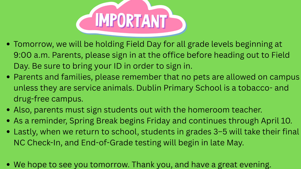 Alt Text:
A bright green announcement graphic with a pink cloud-shaped header labeled “IMPORTANT.” Below are bullet points with school updates: Field Day will be held tomorrow starting at 9:00 a.m., and parents must sign in at the office with an ID before attending. It reminds families that no pets are allowed unless they are service animals and that the school is a tobacco- and drug-free campus. Parents must sign students out with the homeroom teacher. Spring Break begins Friday and lasts through April 10. It also notes that students in grades 3–5 will take their final NC Check-In after break, with End-of-Grade testing in late May. The message ends with “We hope to see you tomorrow. Thank you, and have a great evening.”