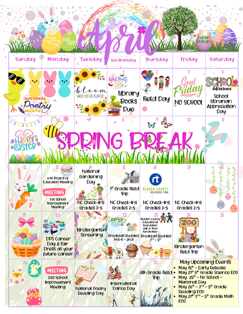 Alt Text:
A colorful April-themed school calendar decorated with spring and Easter graphics, including bunnies, eggs, flowers, a rainbow, and grass. The word “April” is written in large, decorative script across the top, alongside a bunny sitting on Easter eggs and a tree labeled “Dublin Primary.”
The calendar is organized by days of the week and highlights various events throughout the month. Key events include: Field Day on April 2, Good Friday (No School) on April 3, School Librarian Appreciation Day on April 4, and Spring Break spanning April 6–10. Additional events include meetings, National Gardening Day, NC Check-Ins for grades 3–5, field trips, Kindergarten screening, Career Day, Earth Day activities, and multiple “Breakfast Buddies” events.
The bottom right corner lists upcoming May events, including early release, EOG testing dates, and Memorial Day (No School). The overall design is bright, festive, and spring-themed, with playful illustrations and pastel colors.