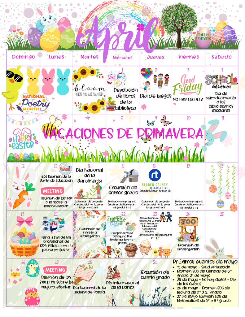 Alt Text:
A colorful April school calendar in Spanish with a spring and Easter theme. The top features a rainbow, flowers, a bunny sitting on decorated eggs, and a tree labeled “Dublin Primaria.” The word “Abril” is written in large, decorative script across the top.
The calendar is organized by days of the week in Spanish (Domingo through Sábado) and includes various school events. Highlights include: devolución de libros de la biblioteca (library books due), Día de juegos (Field Day), Good Friday (No hay escuela), Día de agradecimiento a los bibliotecarios escolares, and Vacaciones de Primavera (Spring Break) from April 6–10.
Additional events include meetings, Día Nacional de la Jardinería, excursiones (field trips), evaluaciones de progreso (NC Check-Ins for grades 3–5), Feria y Día de las profesiones, evaluación de ingreso a kindergarten, Día de la Tierra activities, and Compañeros de Desayuno events.
The bottom right corner lists upcoming May events, including early release, EOG testing dates, and Día de los Caídos (Memorial Day, no school). The design is bright and festive with pastel colors, Easter eggs, bunnies, flowers, and playful spring decorations throughout.