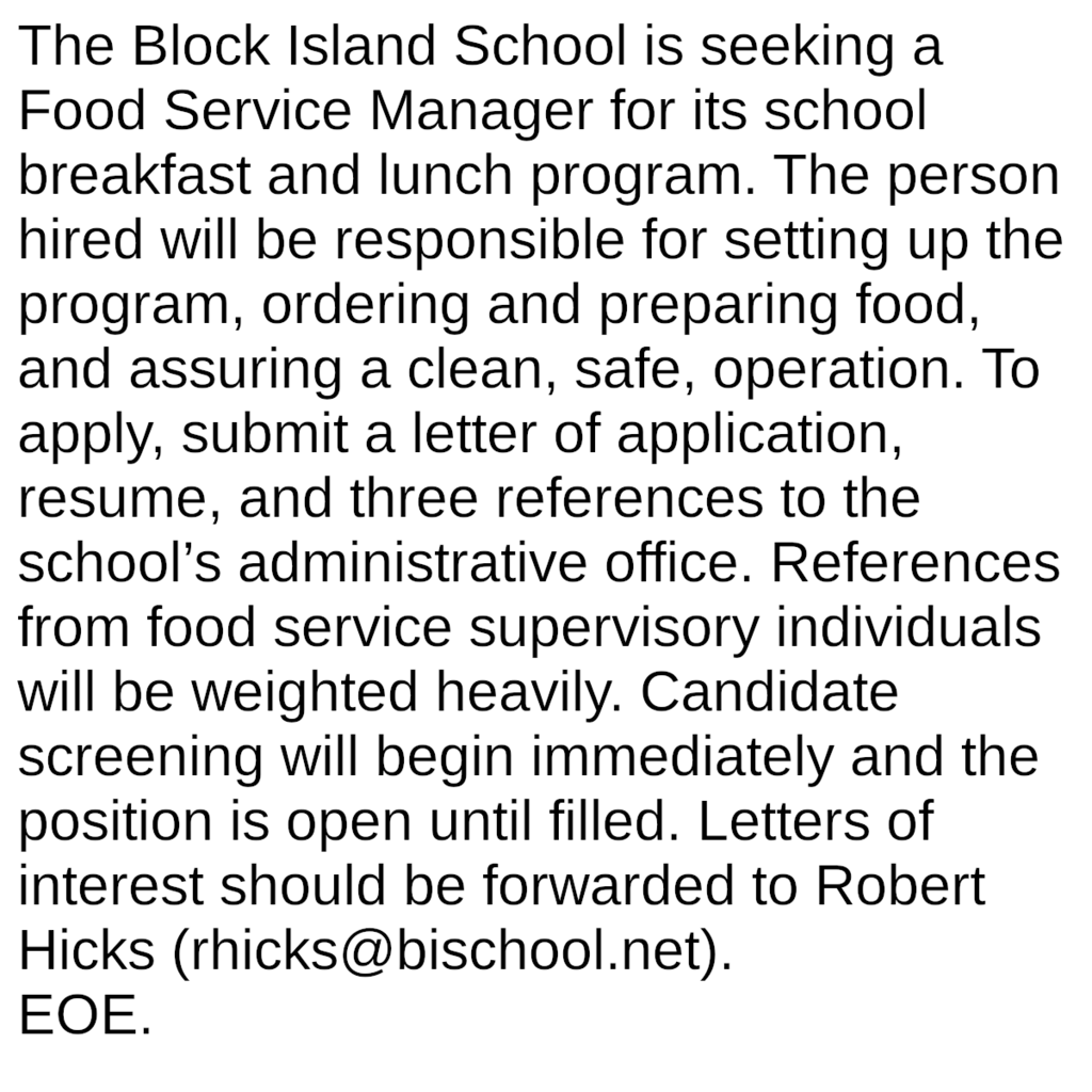 The Block Island School is seeking a Food Service Manager for its school breakfast and lunch program. The person hired will be responsible for setting up the program, ordering and preparing food, and assuring a clean, safe, operation. To apply, submit a letter of application, resume, and three references to the school’s administrative office. References from food service supervisory individuals will be weighted heavily. Candidate screening will begin immediately and the position is open until filled. Letters of interest should be forwarded to Robert Hicks (rhicks@bischool.net). EOE.