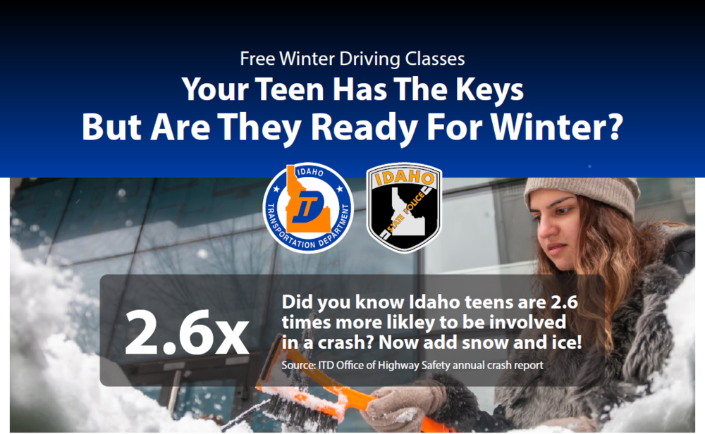 Text reads " Free Winter Driving Classes. Your teen has the keys but are they ready for winter? Did you know Idaho teens are 2.6 times more likely to be involved in a crash? Now add snow and ice! Source: ITD Office of Highway Safety annual crash report."