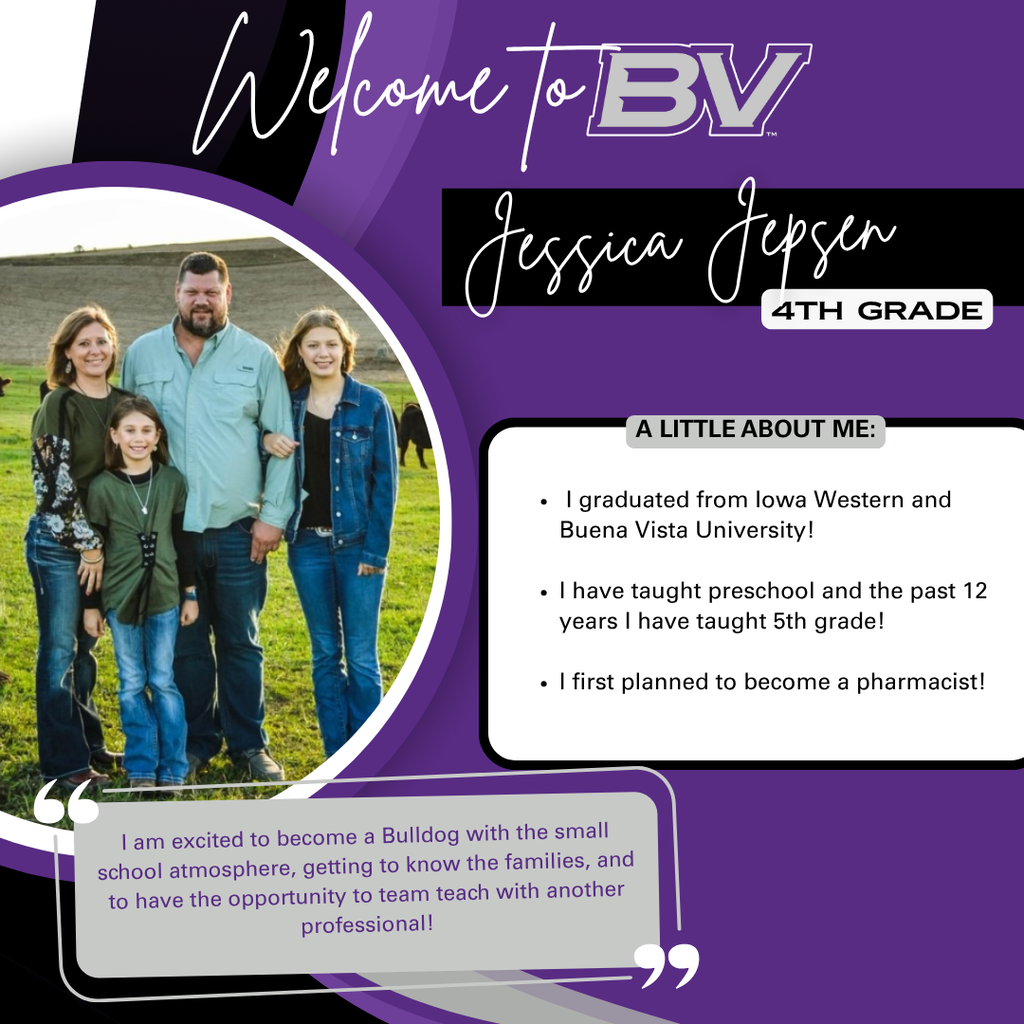 Welcome to BV, Jessica Jepsen! Mrs Jepsen will be one of our 4th grade teachers! Graduating from Iowa Western and Buena Vista, she has taught preschool and 5th grade for the past 12 years. She originally planned to become a pharmacist! "I am excited to become a Bulldog with the small school atmosphere, getting to know the families, and to have the opportunity to team teach with another professional!" 