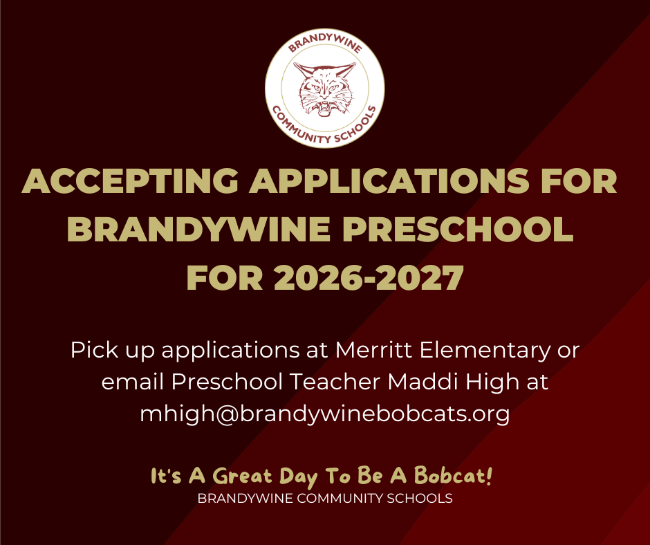 Brandywine is now accepting applications for preschool for the 2026-2027 school year. This applies to the Headstart program, as well as the Merritt Great Start Readiness Program. If your child will be 4 by or on September 1, 2026, they are eligible to apply. If they will 4 between September 2 and December 1, they can apply and be on the waitlist until after September 1.  To get an application, pick one up at the Merritt Elementary office or contact Preschool Teacher Maddi High at mhigh@brandywinebobcats.org.