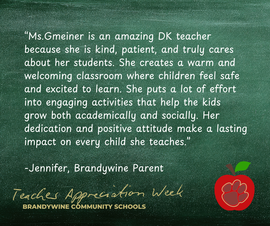 “Ms.Gmeiner is an amazing DK teacher because she is kind, patient, and truly cares about her students. She creates a warm and welcoming classroom where children feel safe and excited to learn. She puts a lot of effort into engaging activities that help the kids grow both academically and socially. Her dedication and positive attitude make a lasting impact on every child she teaches.”  -Jennifer, Brandywine Parent