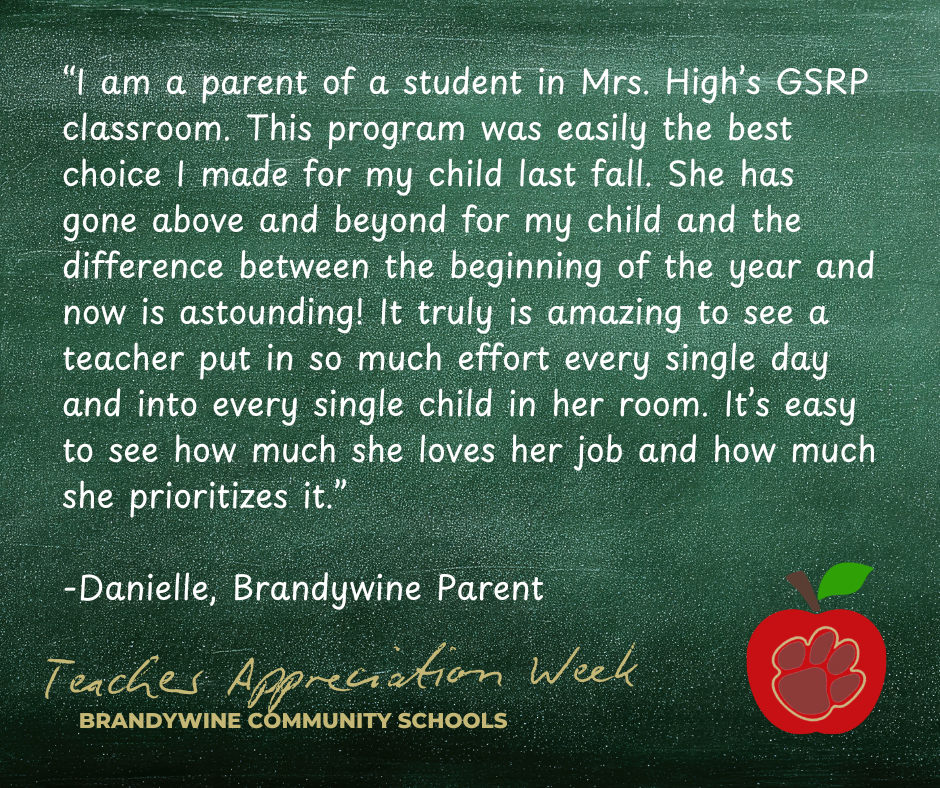 “I am a parent of a student in Mrs. High’s GSRP classroom. This program was easily the best choice I made for my child last fall. She has gone above and beyond for my child and the difference between the beginning of the year and now is astounding! It truly is amazing to see a teacher put in so much effort every single day and into every single child in her room. It’s easy to see how much she loves her job and how much she prioritizes it.”  -Danielle, Brandywine Parent