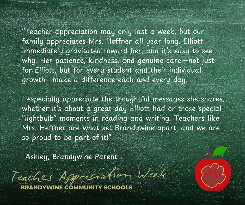 “Teacher appreciation may only last a week, but our family appreciates Mrs. Heffner all year long. Elliott immediately gravitated toward her, and it’s easy to see why. Her patience, kindness, and genuine care—not just for Elliott, but for every student and their individual growth—make a difference each and every day.  I especially appreciate the thoughtful messages she shares, whether it’s about a great day Elliott had or those special “lightbulb” moments in reading and writing. Teachers like Mrs. Heffner are what set Brandywine apart, and we are so proud to be part of it!”  -Ashley, Brandywine Parent