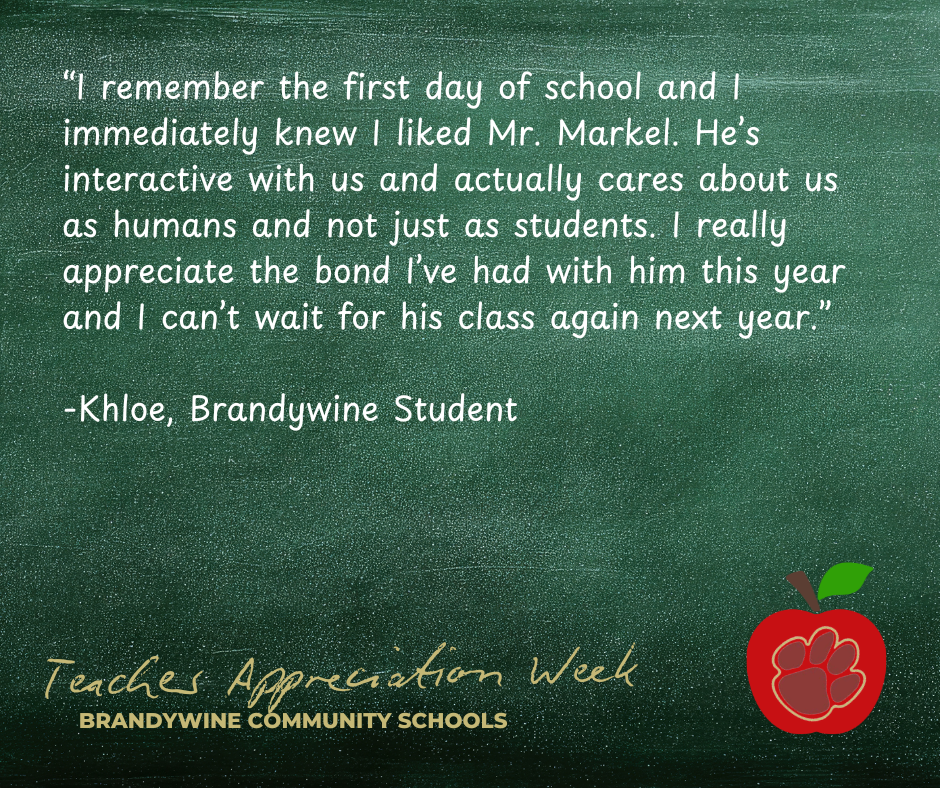 “I remember the first day of school and I immediately knew I liked Mr. Markel. He’s interactive with us and actually cares about us as humans and not just as students. I really appreciate the bond I’ve had with him this year and I can’t wait for his class again next year.”  -Khloe, Brandywine Student